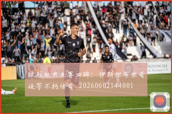欧冠经典决赛回眸：伊斯坦布尔奇迹等不朽传奇_20260602144001