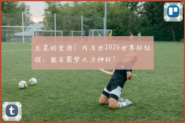 巨星的坚持！内马尔2026世界杯征程，能否圆梦大力神杯！