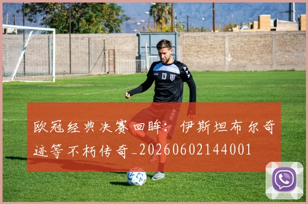 欧冠经典决赛回眸：伊斯坦布尔奇迹等不朽传奇_20260602144001