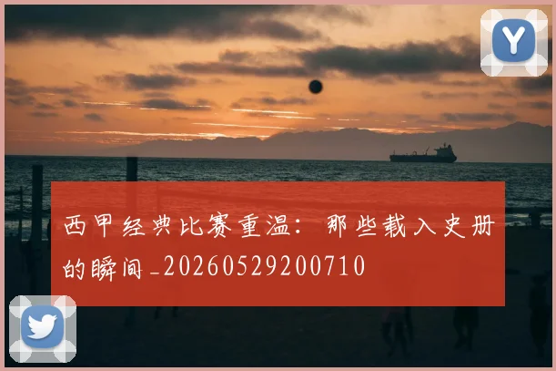 西甲经典比赛重温：那些载入史册的瞬间_20260529200710