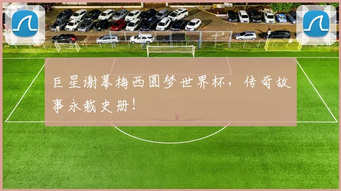 巨星谢幕梅西圆梦世界杯，传奇故事永载史册！